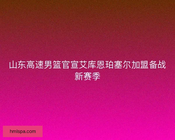 山东高速男篮官宣艾库恩珀塞尔加盟备战新赛季 山东高速男篮官宣艾库恩珀塞尔加盟备战新赛季