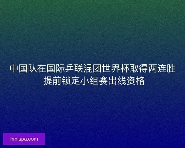 中国队在国际乒联混团世界杯取得两连胜 提前锁定小组赛出线资格