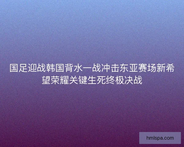 国足迎战韩国背水一战冲击东亚赛场新希望荣耀关键生死终极决战
