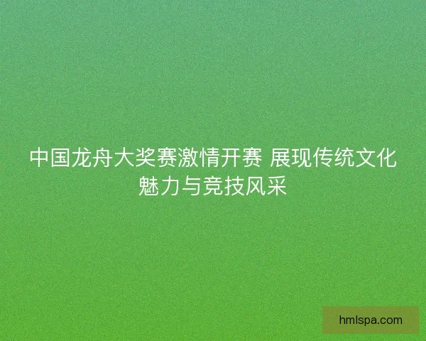 中国龙舟大奖赛激情开赛 展现传统文化魅力与竞技风采 中国龙舟大奖赛激情开赛 展现传统文化魅力与竞技风采