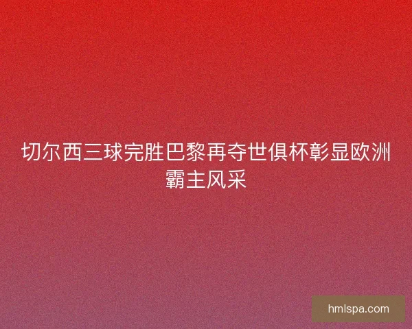 切尔西三球完胜巴黎再夺世俱杯彰显欧洲霸主风采