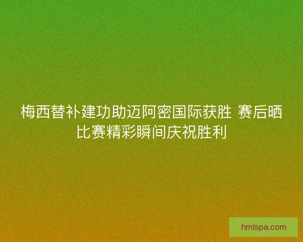 梅西替补建功助迈阿密国际获胜 赛后晒比赛精彩瞬间庆祝胜利