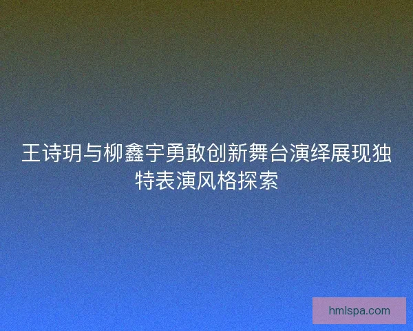 王诗玥与柳鑫宇勇敢创新舞台演绎展现独特表演风格探索