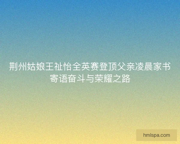 荆州姑娘王祉怡全英赛登顶父亲凌晨家书寄语奋斗与荣耀之路 荆州姑娘王祉怡全英赛登顶父亲凌晨家书寄语奋斗与荣耀之路