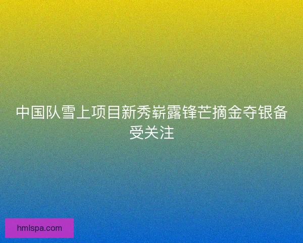 中国队雪上项目新秀崭露锋芒摘金夺银备受关注