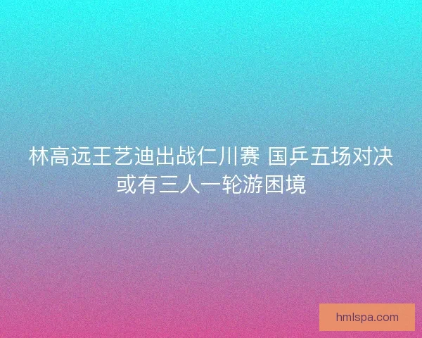 林高远王艺迪出战仁川赛 国乒五场对决或有三人一轮游困境