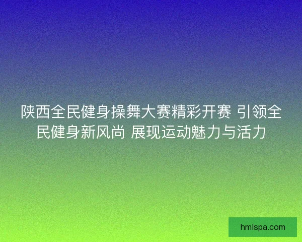 陕西全民健身操舞大赛精彩开赛 引领全民健身新风尚 展现运动魅力与活力