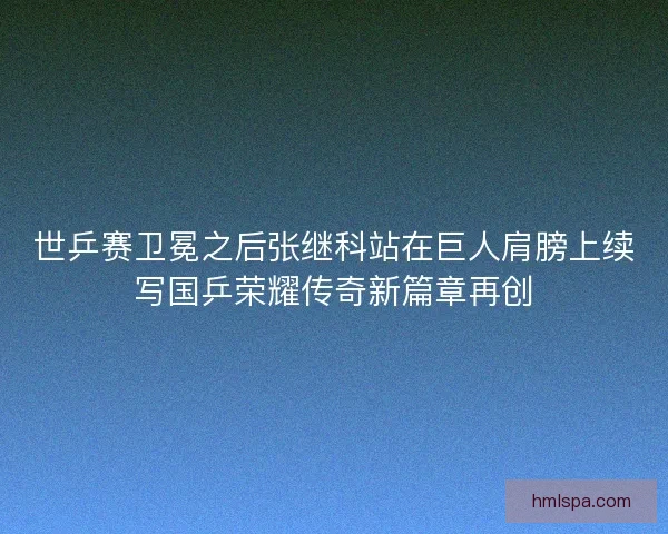 世乒赛卫冕之后张继科站在巨人肩膀上续写国乒荣耀传奇新篇章再创