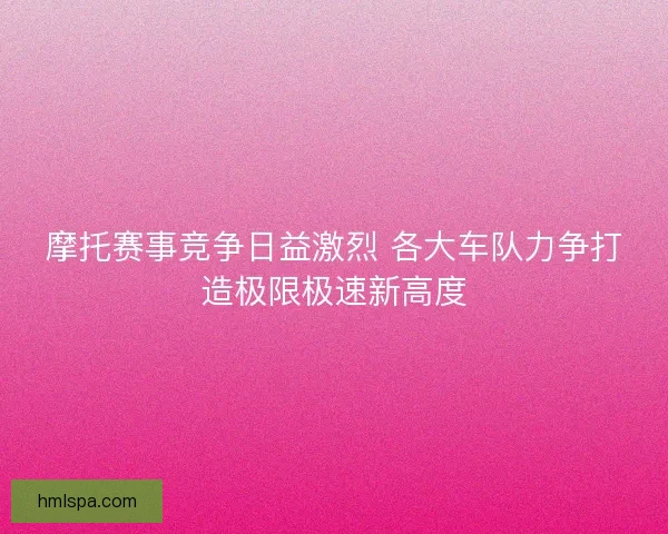 摩托赛事竞争日益激烈 各大车队力争打造极限极速新高度 摩托赛事竞争日益激烈 各大车队力争打造极限极速新高度